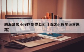睢县威海酒店小程序制作公司（酒店小程序运营思路）