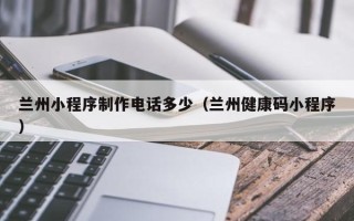 睢县兰州小程序制作电话多少（兰州健康码小程序）